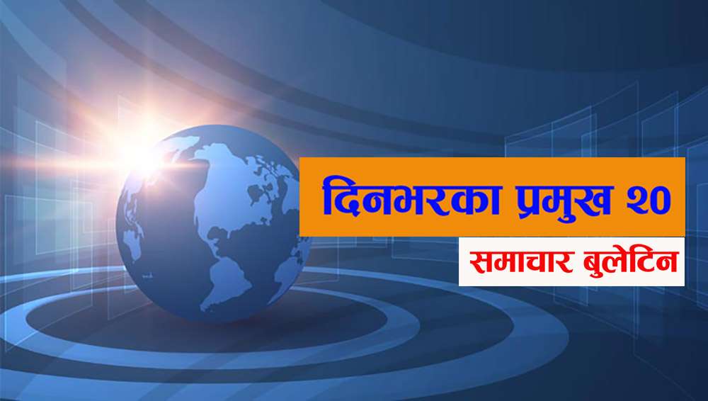 आज दिनभरका देश विदेशका प्रमुख २० समाचार बुलेटिन